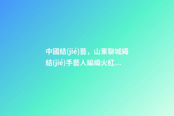 中國結(jié)藝，山東聊城繩結(jié)手藝人編織火紅中國結(jié)20載“結(jié)”出致富“果”-第1張-觀點-玄機派