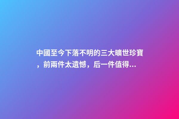 中國至今下落不明的三大曠世珍寶，前兩件太遺憾，后一件值得期待-第1張-觀點-玄機派