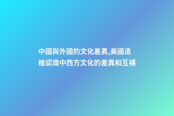 中國與外國的文化差異,美國造槍認識中西方文化的差異和互補-第1張-觀點-玄機派