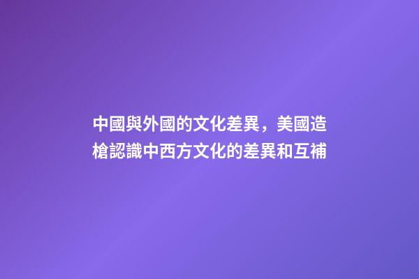 中國與外國的文化差異，美國造槍認識中西方文化的差異和互補-第1張-觀點-玄機派