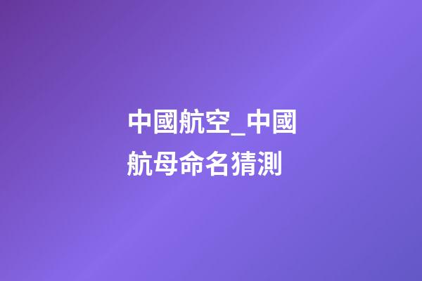 中國航空_中國航母命名猜測-第1張-公司起名-玄機派