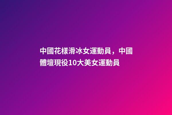 中國花樣滑冰女運動員，中國體壇現役10大美女運動員-第1張-觀點-玄機派