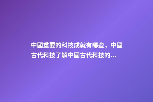 中國重要的科技成就有哪些，中國古代科技了解中國古代科技的創(chuàng)新和貢獻-第1張-觀點-玄機派
