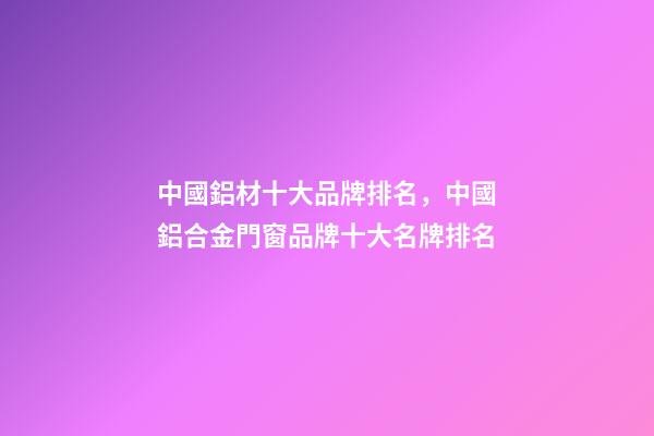 中國鋁材十大品牌排名，中國鋁合金門窗品牌十大名牌排名-第1張-觀點-玄機派