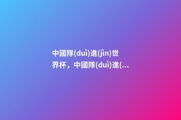 中國隊(duì)進(jìn)世界杯，中國隊(duì)進(jìn)世界杯那年-第1張-觀點(diǎn)-玄機(jī)派