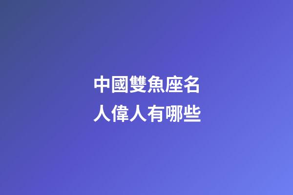 中國雙魚座名人偉人有哪些-第1張-星座運勢-玄機派