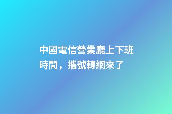 中國電信營業廳上下班時間，攜號轉網來了-第1張-觀點-玄機派