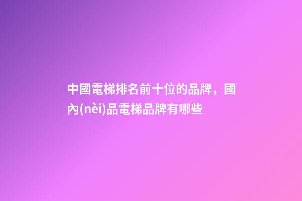 中國電梯排名前十位的品牌，國內(nèi)品電梯品牌有哪些-第1張-觀點(diǎn)-玄機(jī)派