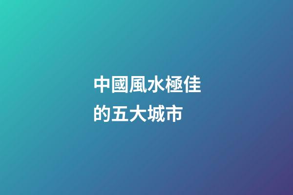 中國風水極佳的五大城市