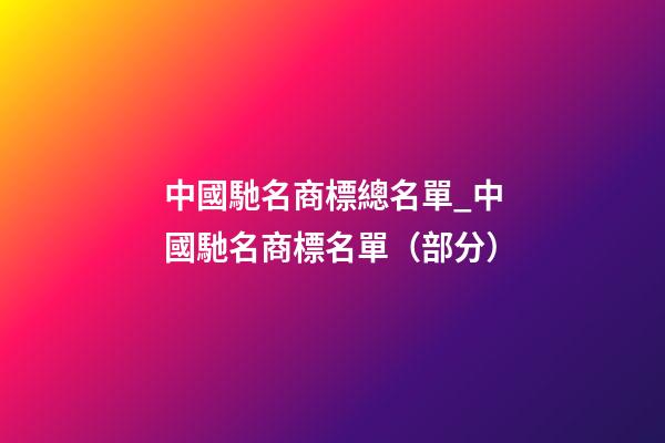 中國馳名商標總名單_中國馳名商標名單（部分）-第1張-商標起名-玄機派