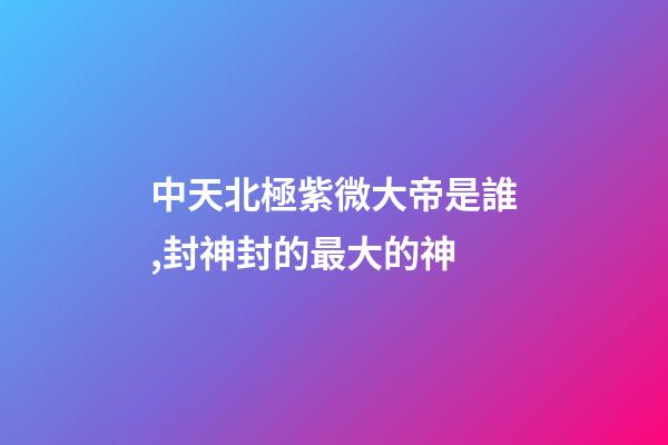 中天北極紫微大帝是誰,封神封的最大的神-第1張-觀點-玄機派
