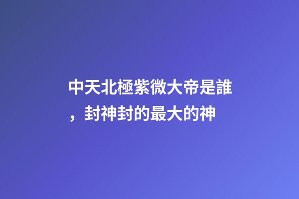中天北極紫微大帝是誰，封神封的最大的神-第1張-觀點-玄機派