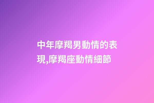 中年摩羯男動情的表現,摩羯座動情細節-第1張-觀點-玄機派