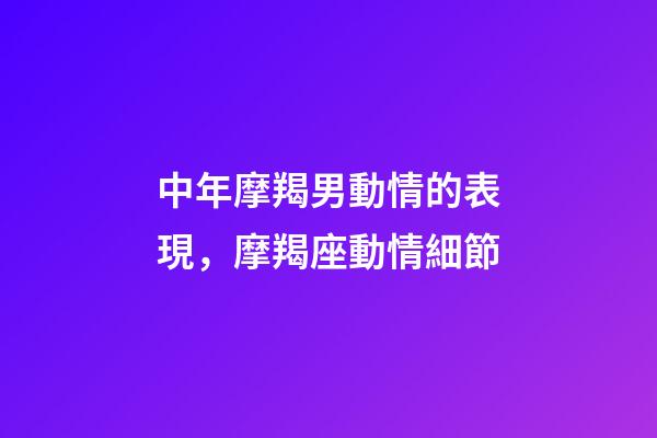 中年摩羯男動情的表現，摩羯座動情細節