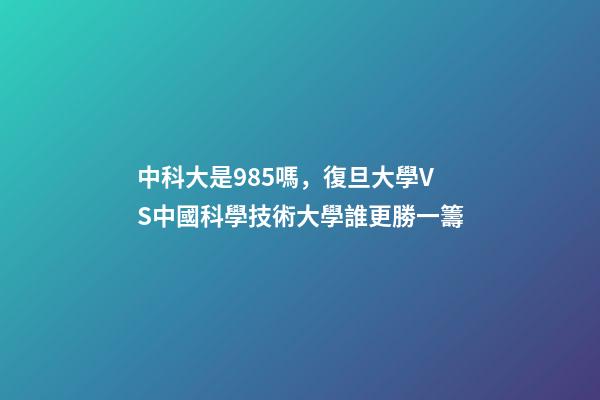中科大是985嗎，復旦大學VS中國科學技術大學誰更勝一籌-第1張-觀點-玄機派