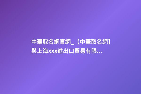 中華取名網官網_【中華取名網】與上海xxx進出口貿易有限公司簽約-第1張-公司起名-玄機派