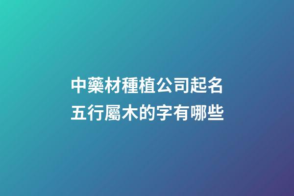 中藥材種植公司起名五行屬木的字有哪些-第1張-公司起名-玄機派