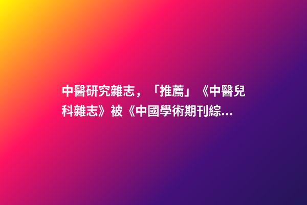 中醫研究雜志，「推薦」《中醫兒科雜志》被《中國學術期刊綜合評價數據庫》收錄-第1張-觀點-玄機派