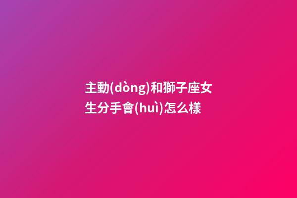 主動(dòng)和獅子座女生分手會(huì)怎么樣-第1張-星座運(yùn)勢(shì)-玄機(jī)派