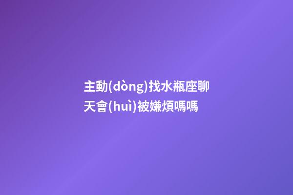 主動(dòng)找水瓶座聊天會(huì)被嫌煩嗎嗎-第1張-星座運(yùn)勢(shì)-玄機(jī)派