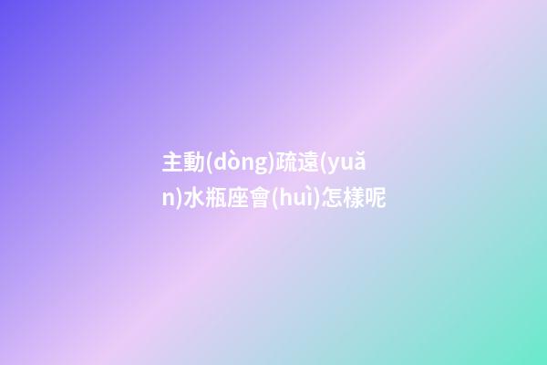 主動(dòng)疏遠(yuǎn)水瓶座會(huì)怎樣呢-第1張-星座運(yùn)勢-玄機(jī)派
