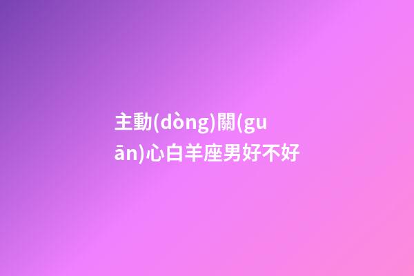 主動(dòng)關(guān)心白羊座男好不好-第1張-星座運(yùn)勢(shì)-玄機(jī)派