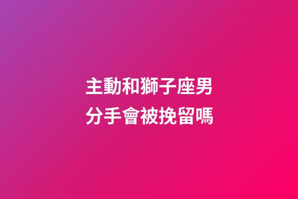 主動和獅子座男分手會被挽留嗎-第1張-星座運勢-玄機派