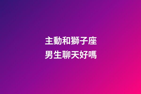 主動和獅子座男生聊天好嗎-第1張-星座運勢-玄機派