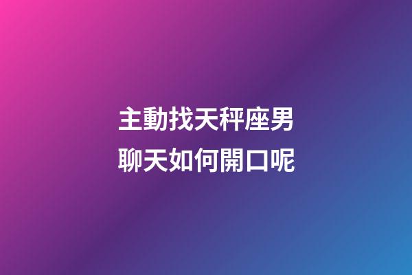 主動找天秤座男聊天如何開口呢-第1張-星座運勢-玄機派