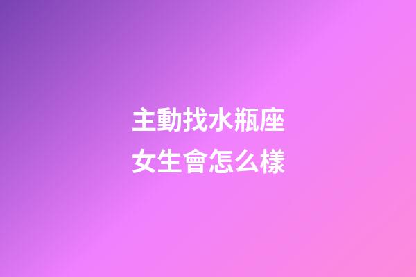 主動找水瓶座女生會怎么樣-第1張-星座運勢-玄機派