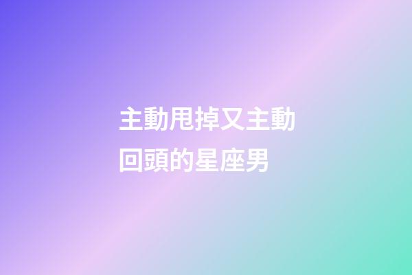 主動甩掉又主動回頭的星座男-第1張-星座運勢-玄機派