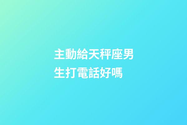 主動給天秤座男生打電話好嗎-第1張-星座運勢-玄機派