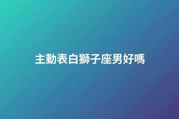 主動表白獅子座男好嗎-第1張-星座運勢-玄機派