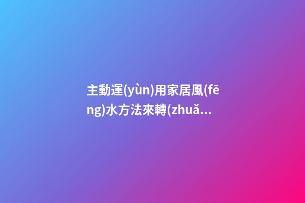 主動運(yùn)用家居風(fēng)水方法來轉(zhuǎn)運(yùn)招財(cái)