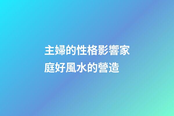主婦的性格影響家庭好風水的營造