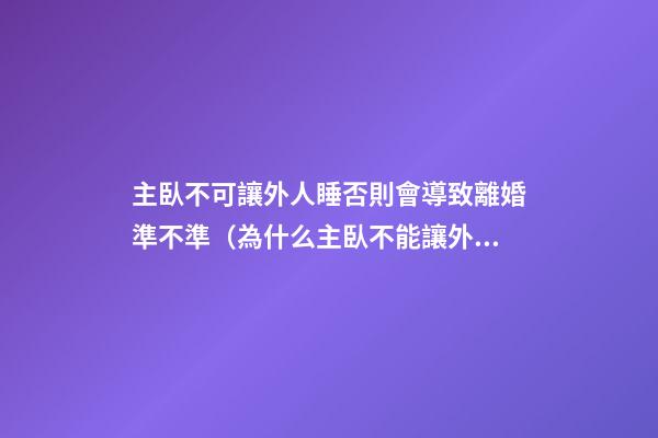 主臥不可讓外人睡否則會導致離婚準不準（為什么主臥不能讓外人夫妻睡）