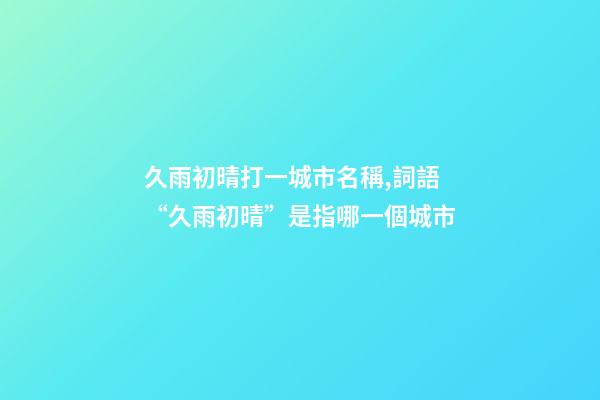 久雨初晴打一城市名稱,詞語“久雨初晴”是指哪一個城市