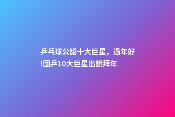 乒乓球公認十大巨星，過年好!國乒10大巨星出鏡拜年-第1張-觀點-玄機派