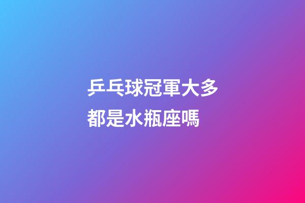 乒乓球冠軍大多都是水瓶座嗎-第1張-星座運勢-玄機派