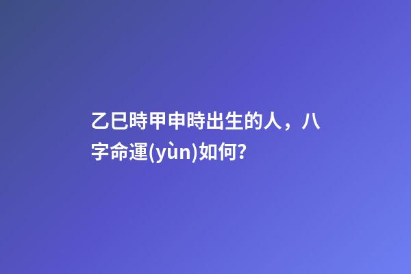 乙巳時甲申時出生的人，八字命運(yùn)如何？