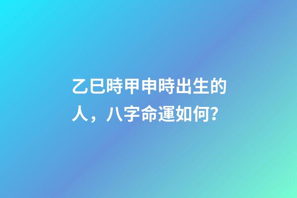 乙巳時甲申時出生的人，八字命運如何？