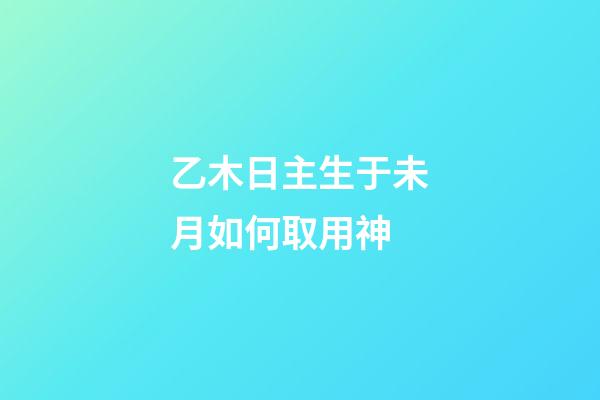 乙木日主生于未月如何取用神?