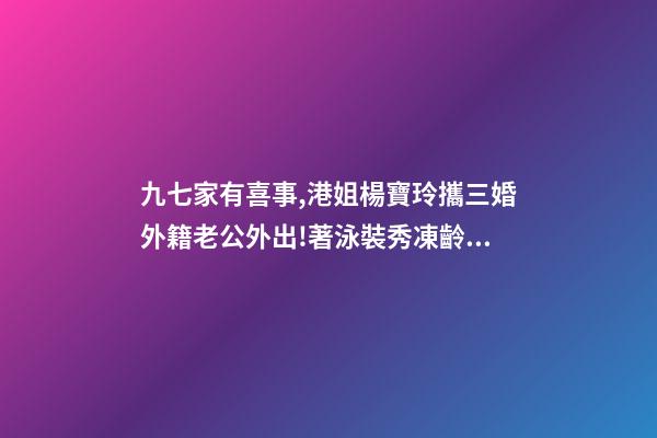 九七家有喜事,港姐楊寶玲攜三婚外籍老公外出!著泳裝秀凍齡身材-第1張-觀點-玄機派