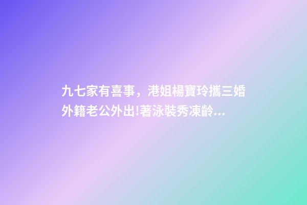 九七家有喜事，港姐楊寶玲攜三婚外籍老公外出!著泳裝秀凍齡身材-第1張-觀點-玄機派
