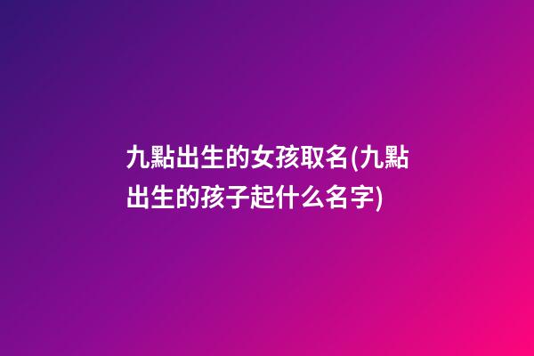 九點出生的女孩取名(九點出生的孩子起什么名字)