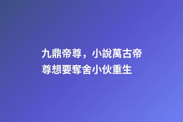 九鼎帝尊，小說萬古帝尊想要奪舍小伙重生-第1張-觀點-玄機派