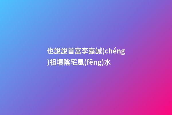 也說說首富李嘉誠(chéng)祖墳陰宅風(fēng)水