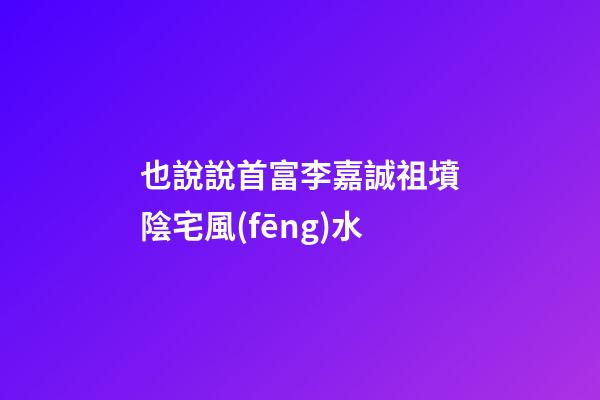 也說說首富李嘉誠祖墳陰宅風(fēng)水