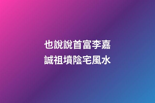 也說說首富李嘉誠祖墳陰宅風水