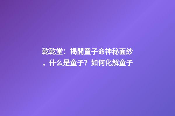 乾乾堂：揭開童子命神秘面紗，什么是童子？如何化解童子